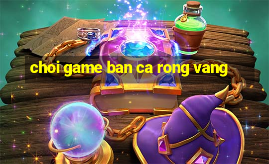 choi game ban ca rong vang