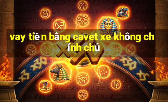 vay tiền bằng cavet xe không chính chủ