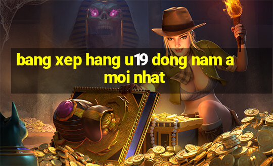 bang xep hang u19 dong nam a moi nhat