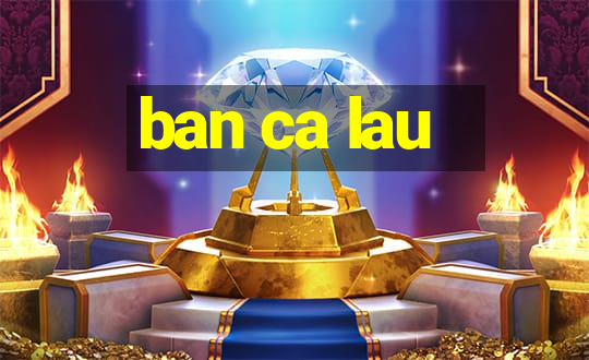 ban ca lau