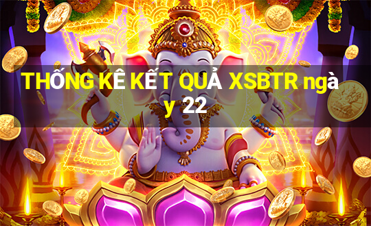 THỐNG KÊ KẾT QUẢ XSBTR ngày 22