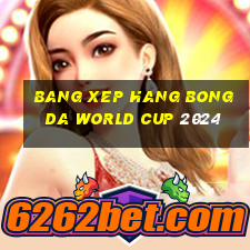 bang xep hang bong da world cup 2024