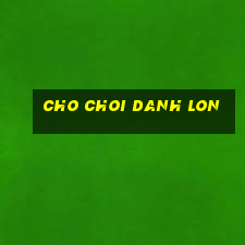 cho choi danh lon