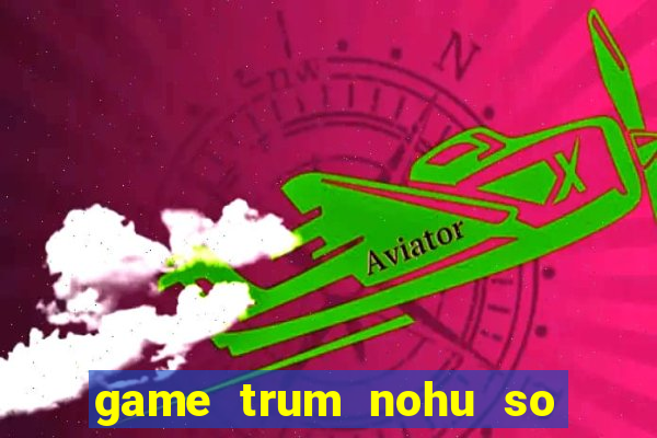 game trum nohu so mot chau a