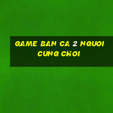 game ban ca 2 nguoi cung choi