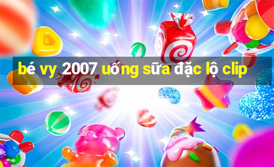 bé vy 2007 uống sữa đặc lộ clip