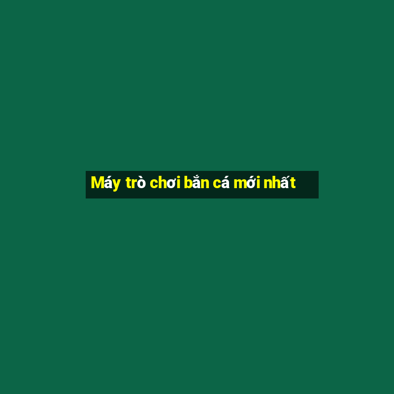 Máy trò chơi bắn cá mới nhất