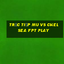 trực tiếp mu vs chelsea fpt play