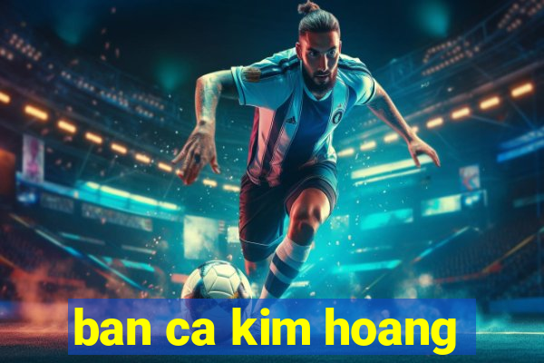 ban ca kim hoang