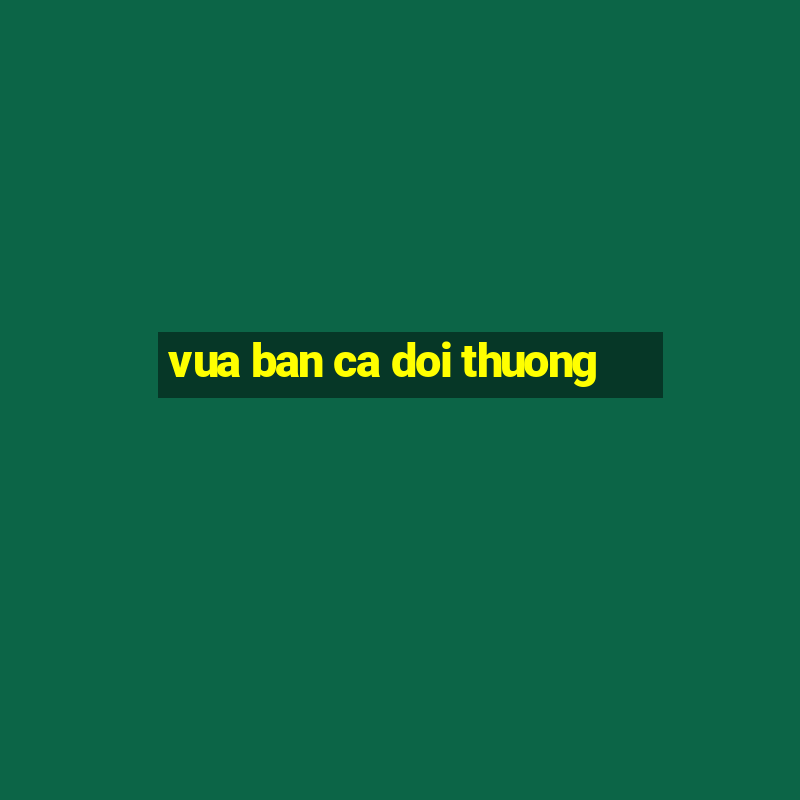 vua ban ca doi thuong