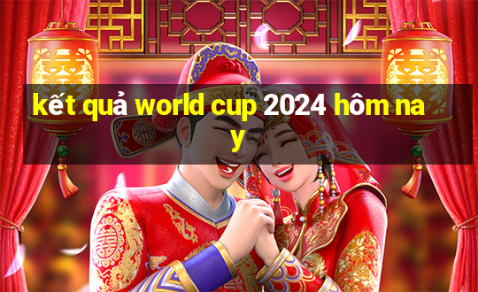 kết quả world cup 2024 hôm nay