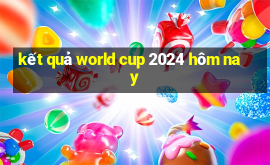 kết quả world cup 2024 hôm nay