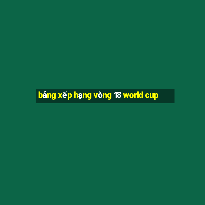 bảng xếp hạng vòng 18 world cup