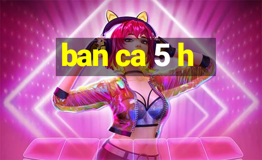 ban ca 5 h