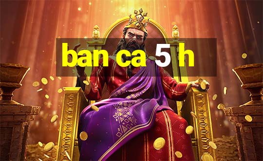 ban ca 5 h