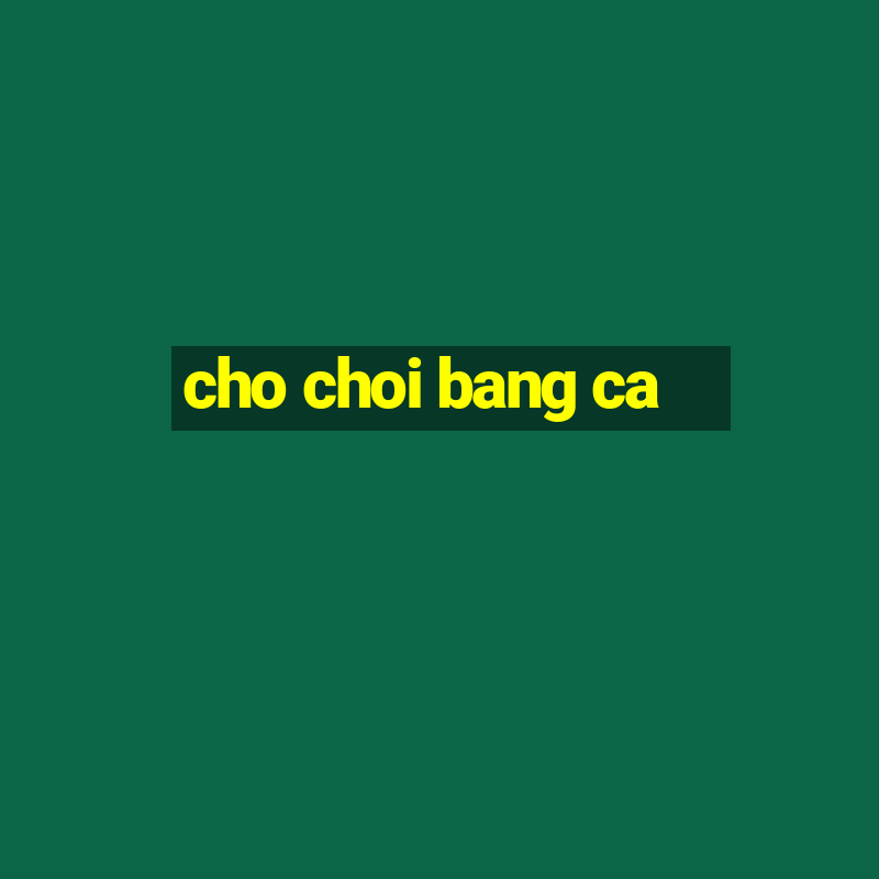 cho choi bang ca