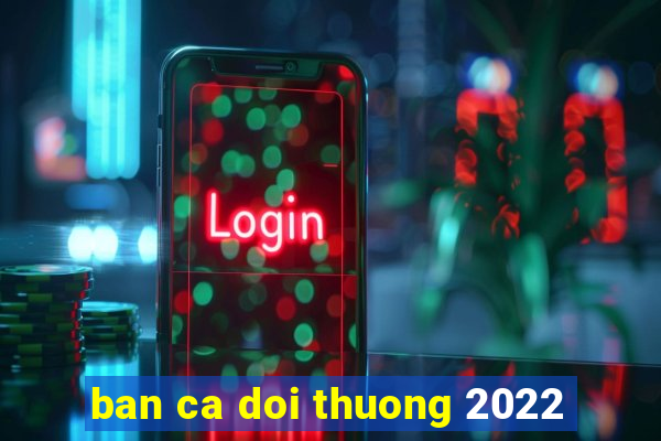 ban ca doi thuong 2022