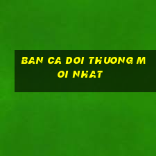 ban ca doi thuong moi nhat