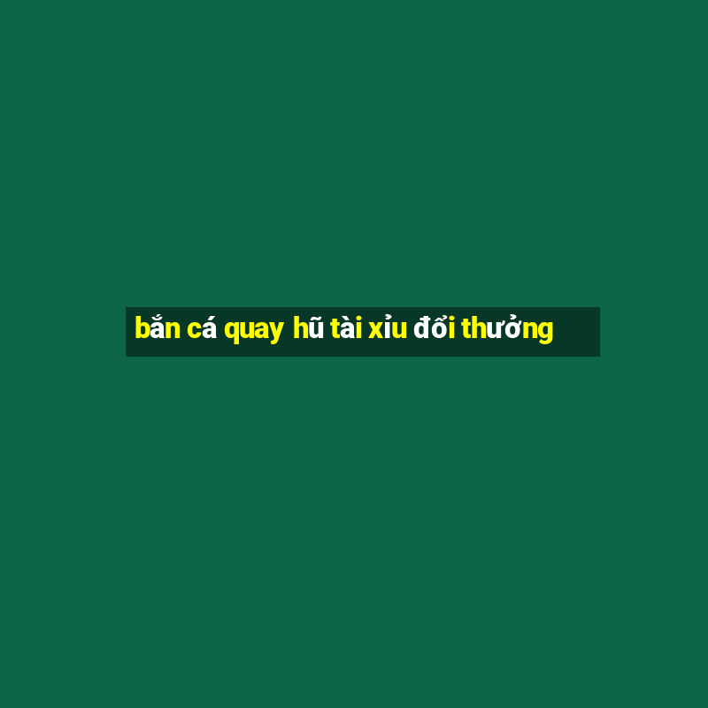 bắn cá quay hũ tài xỉu đổi thưởng