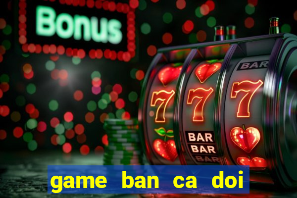 game ban ca doi thanh tien