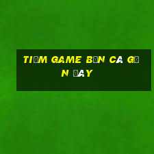 tiệm game bắn cá gần đây