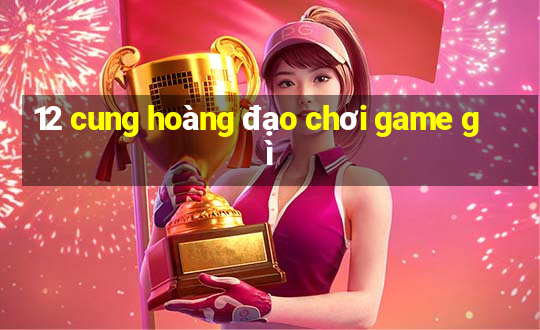 12 cung hoàng đạo chơi game gì