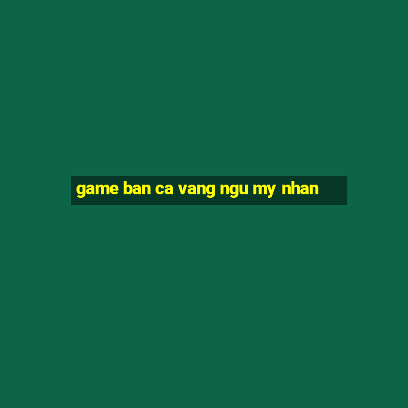 game ban ca vang ngu my nhan