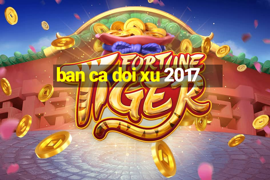 ban ca doi xu 2017