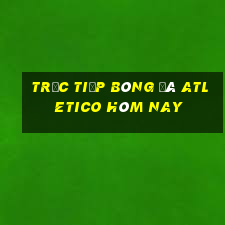 trực tiếp bóng đá atletico hôm nay