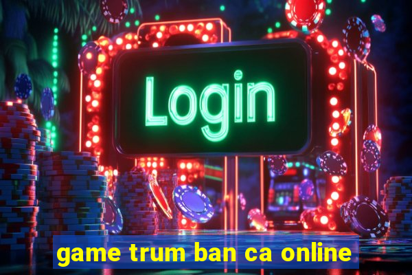 game trum ban ca online