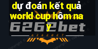 dự đoán kết quả world cup hôm nay