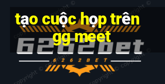 tạo cuộc họp trên gg meet