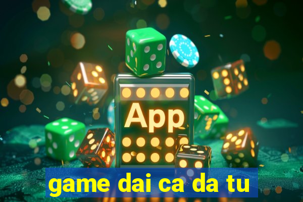 game dai ca da tu