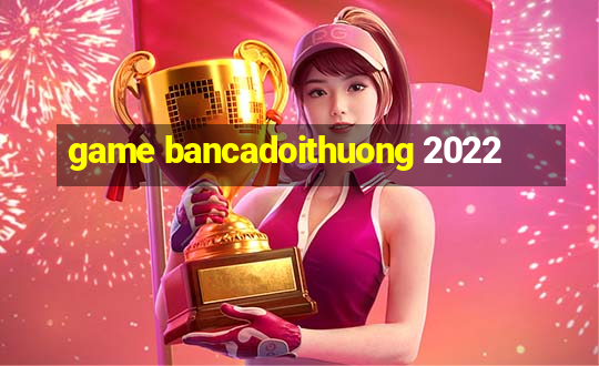 game bancadoithuong 2022