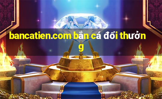 bancatien.com bắn cá đổi thưởng