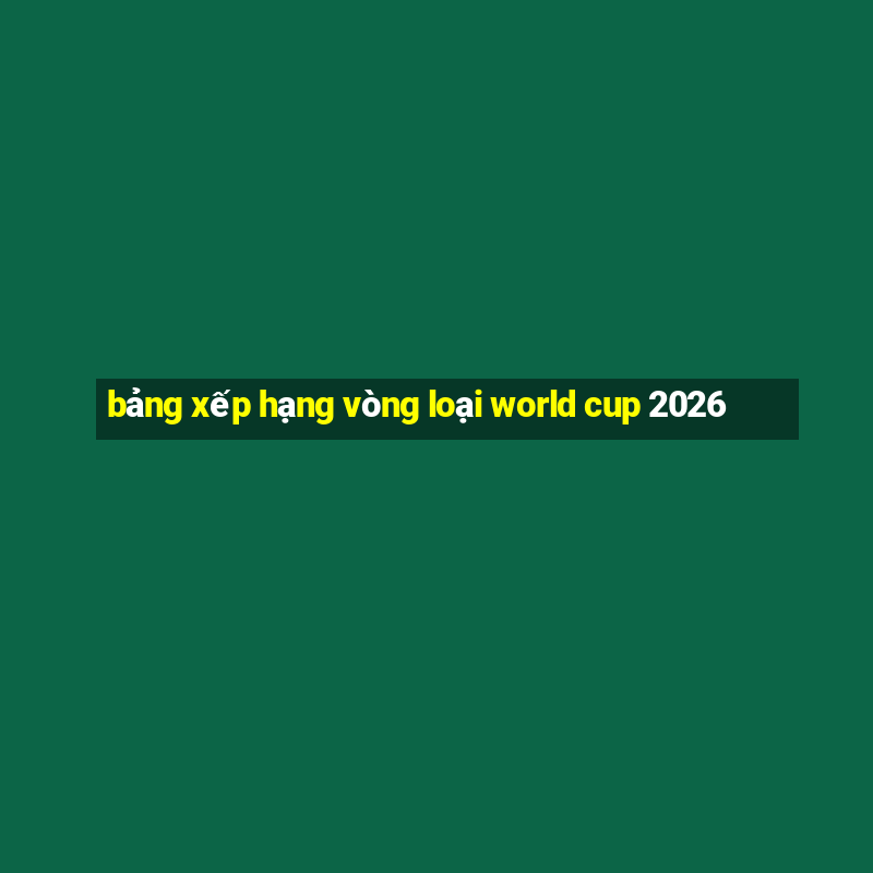 bảng xếp hạng vòng loại world cup 2026