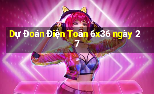 Dự Đoán Điện Toán 6x36 ngày 27