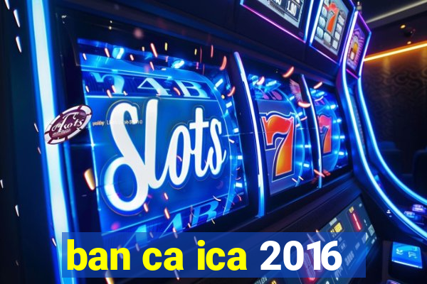 ban ca ica 2016