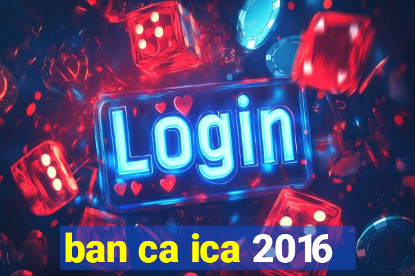 ban ca ica 2016